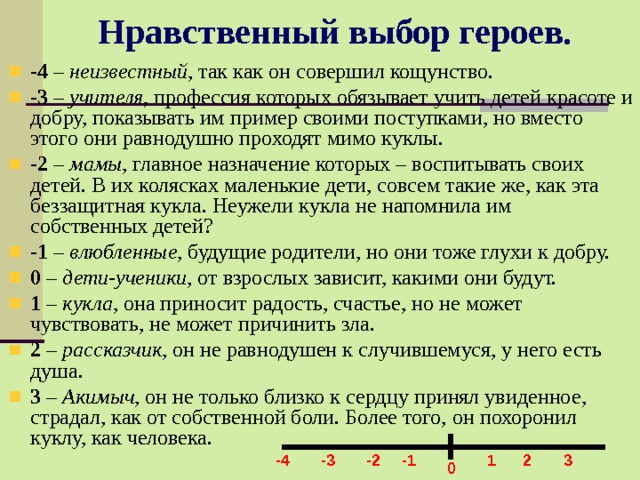 Нравственный выбор героев. -4 – неизвестный , так как он совершил кощунство. -3 – учителя , профессия которых обязывает учить детей красоте и добру, показывать им пример своими поступками, но вместо этого они равнодушно проходят мимо куклы. -2 – мамы , главное назначение которых – воспитывать своих детей. В их колясках маленькие дети, совсем такие же, как эта беззащитная кукла. Неужели кукла не напомнила им собственных детей? -1 – влюбленные , будущие родители, но они тоже глухи к добру. 0 – дети-ученики , от взрослых зависит, какими они будут. 1 – кукла , она приносит радость, счастье, но не может чувствовать, не может причинить зла. 2 – рассказчик , он не равнодушен к случившемуся, у него есть душа. 3 – Акимыч , он не только близко к сердцу принял увиденное, страдал, как от собственной боли. Более того, он похоронил куклу, как человека. -1 -2 -3 1 2 3 -4 0 