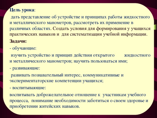 Цель урока :  дать представление об устройстве и принципах работы жидкостного и металлического манометров, рассмотреть их применение в различных областях . С оздать условия для формирования у учащихся практических навыков и для систематизации учебной информации. Задачи: - обучающие:  изучить устройство и принцип действия открытого жидкостного и металлического манометров; научить пользоваться ими; - развивающие:  развивать познавательный интерес, коммуникативные и экспериментаторские компетенции учащихся; - воспитывающие: воспитывать доброжелательное отношение к участникам учебного процесса, понимание необходимости заботиться о своем здоровье и приобретении житейских навыков. 