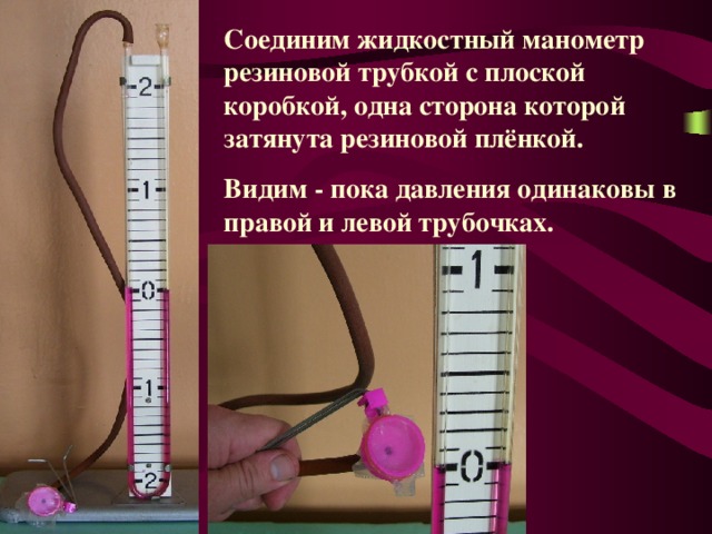 Соединим жидкостный манометр резиновой трубкой с плоской коробкой, одна сторона которой затянута резиновой плёнкой. Видим - пока давления одинаковы в правой и левой трубочках. 
