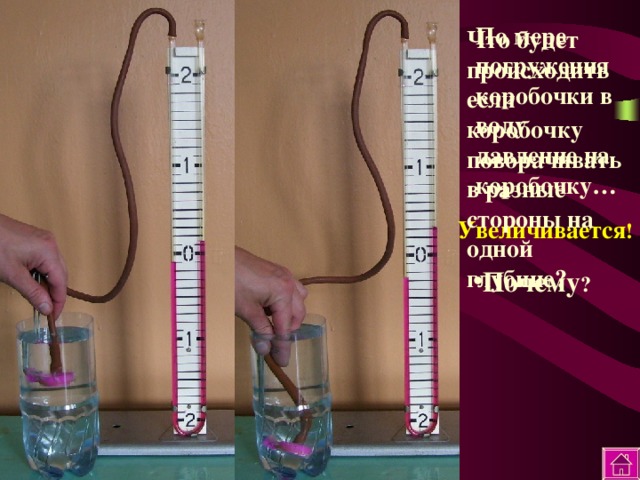 По мере погружения коробочки в воду давление на коробочку… Что будет происходить если коробочку поворачивать в разные стороны на одной глубине? Увеличивается ! Почему ? 