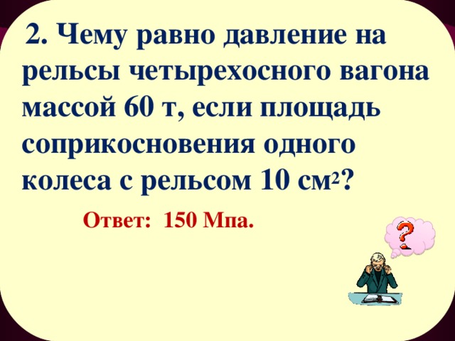  2. Чему равно давление на рельсы четырехосного вагона массой 60 т, если площадь соприкосновения одного колеса с рельсом 10 см 2 ? Ответ: 150 Мпа. 