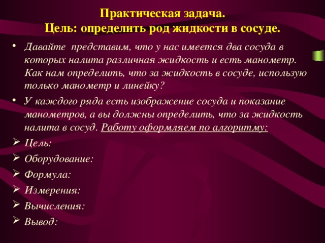 Практическая задача.  Цель: определить род жидкости в сосуде. Давайте представим, что у нас имеется два сосуда в которых налита различная жидкость и есть манометр. Как нам определить, что за жидкость в сосуде, использую только манометр и линейку? У каждого ряда есть изображение сосуда и показание манометров, а вы должны определить, что за жидкость налита в сосуд. Работу оформляем по алгоритму: Цель: Оборудование: Формула: Измерения: Вычисления: Вывод: 