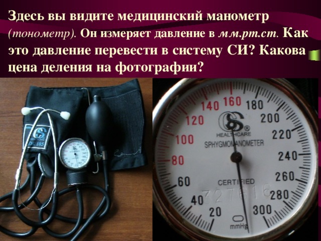 Здесь вы видите медицинский манометр (тонометр). Он измеряет давление в мм.рт.ст . Как это давление перевести в систему СИ? Какова цена деления на фотографии? 
