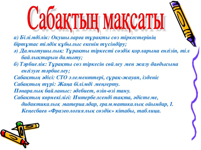 а) Білімділік: Оқушыларға тұрақты сөз тіркестерінің біртұтас тілдік құбылыс екенін түсіндіру; ә) Дамытушылық: Тұрақты тіркесті сөздік қорларына енгізіп, тіл байлықтарын дамыту; б) Тәрбиелік: Тұрақты сөз тіркесін сөйлеу мен жазу дағдысына енгізуге тәрбиелеу; Сабақтың әдісі: СТО элементтері, сұрақ-жауап, ізденіс Сабақтың түрі: Жаңа білімді меңгерту. Пәнаралық байланыс: әдебиет, өзін-өзі тану. Сабақтың көрнекілігі: Интербелсенді тақта, әдістеме, дидактикалық материалдар, грамматикалық ойындар, І. Кеңесбаев «Фразеологиялық сөздік» кітабы, таблица. 