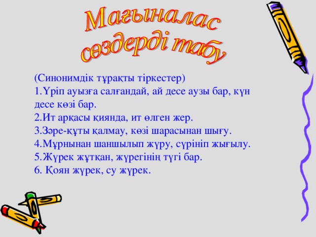 (Синонимдік тұрақты тіркестер) 1.Үріп ауызға салғандай, ай десе аузы бар, күн десе көзі бар. 2.Ит арқасы қиянда, ит өлген жер. 3.Зәре-құты қалмау, көзі шарасынан шығу. 4.Мұрнынан шаншылып жүру, сүрініп жығылу. 5.Жүрек жұтқан, жүрегінің түгі бар. 6. Қоян жүрек, су жүрек. 