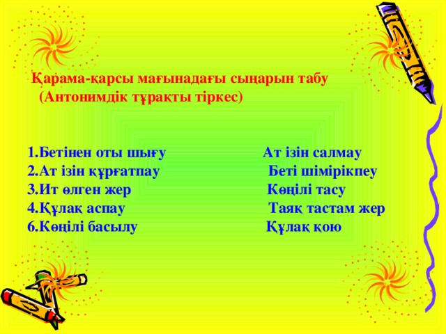  Қарама-қарсы мағынадағы сыңарын табу  (Антонимдік тұрақты тіркес)   1.Бетінен оты шығу Ат ізін салмау 2.Ат ізін құрғатпау Беті шімірікпеу 3.Ит өлген жер Көңілі тасу 4.Құлақ аспау Таяқ тастам жер 6.Көңілі басылу Құлақ қою 