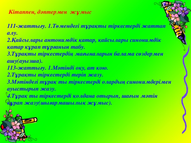  Кітаппен, дәптермен жұмыс  111-жаттығу. 1.Төмендегі тұрақты тіркестерді жаттап алу. 2.Қайсылары антонимдік қатар, қайсылары синонимдік қатар құрап тұрғанын табу. 3.Тұрақты тіркестердің мағыналарын балама сөздермен ашу(ауызша). 113-жаттығу. 1.Мәтінді оқу, ат қою. 2.Тұрақты тіркестерді теріп жазу. 3.Мәтіндегі тұрақ ты тіркестерді олардың синонимдерімен ауыстырып жазу. 4.Тұрақ ты тіркестерді қолдана отырып, шағын мәтін құрап жазу(шығармашылық жұмыс). 