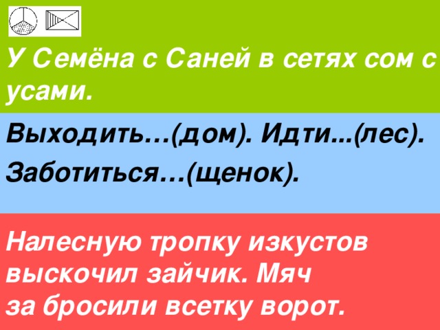  У Семёна с Саней в сетях сом с усами. Выходить…(дом). Идти...(лес). Заботиться…(щенок). Налесную тропку изкустов выскочил зайчик. Мяч за бросили всетку ворот.  