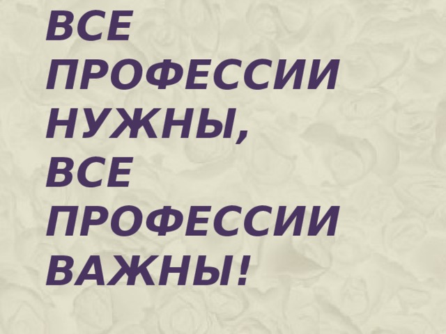 ВСЕ ПРОФЕССИИ НУЖНЫ,  ВСЕ ПРОФЕССИИ ВАЖНЫ!