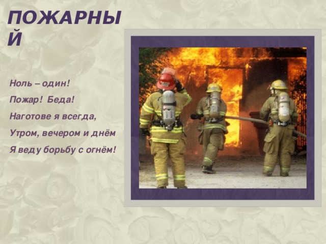 пожарный Ноль – один! Пожар! Беда! Наготове я всегда, Утром, вечером и днём Я веду борьбу с огнём!