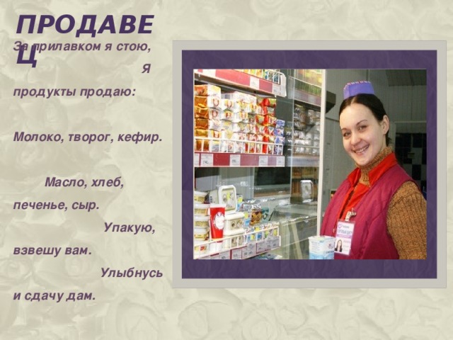 продавец Вставка рисунка За прилавком я стою, Я продукты продаю: Молоко, творог, кефир. Масло, хлеб, печенье, сыр. Упакую, взвешу вам. Улыбнусь и сдачу дам.