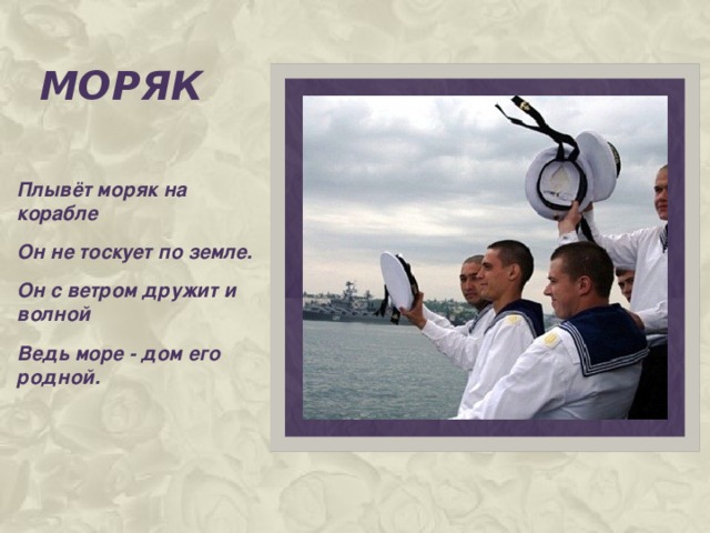 моряк Плывёт моряк на корабле Он не тоскует по земле. Он с ветром дружит и волной Ведь море - дом его родной.