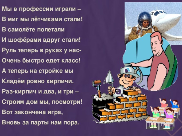 Мы в профессии играли – В миг мы лётчиками стали! В самолёте полетали И шофёрами вдруг стали! Руль теперь в руках у нас- Очень быстро едет класс! А теперь на стройке мы Кладём ровно кирпичи. Раз-кирпич и два, и три – Строим дом мы, посмотри! Вот закончена игра, Вновь за парты нам пора.