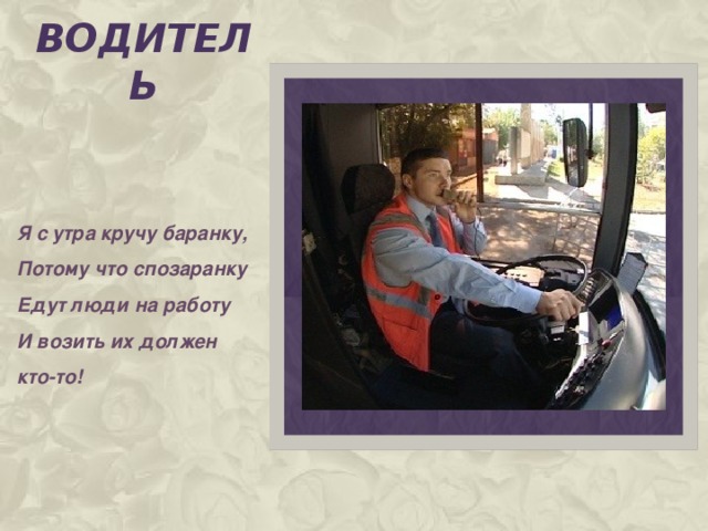 водитель Я с утра кручу баранку, Потому что спозаранку Едут люди на работу И возить их должен кто-то!