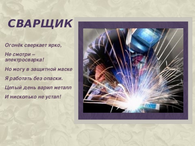 сварщик Огонёк сверкает ярко, Не смотри – электросварка! Но могу в защитной маске Я работать без опаски. Целый день варил металл И нисколько не устал!