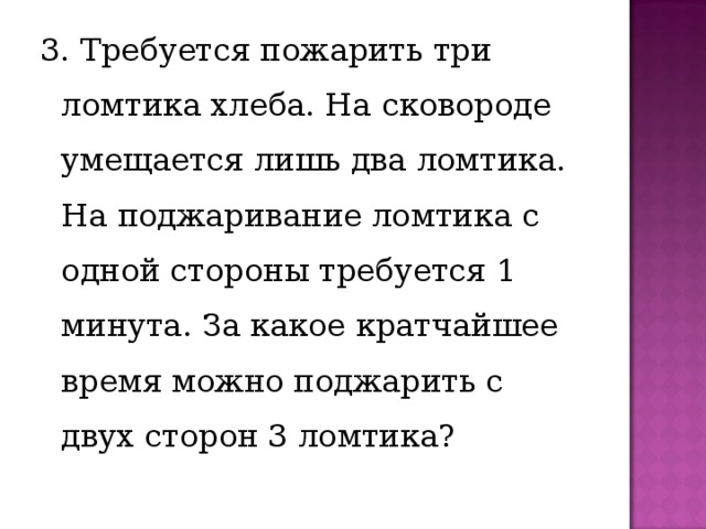 3. Требуется пожарить три ломтика хлеба. На сковороде умещается лишь два ломтика. На поджаривание ломтика с одной стороны требуется 1 минута. За какое кратчайшее время можно поджарить с двух сторон 3 ломтика? 
