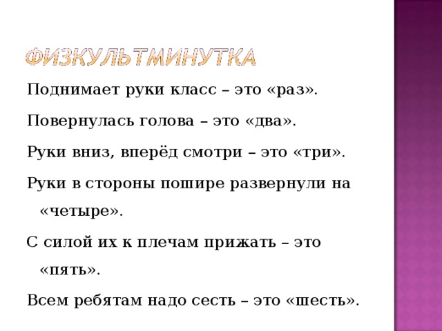 Поднимает руки класс – это «раз». Повернулась голова – это «два». Руки вниз, вперёд смотри – это «три». Руки в стороны пошире развернули на «четыре». С силой их к плечам прижать – это «пять». Всем ребятам надо сесть – это «шесть». 