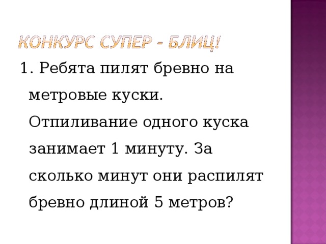 1. Ребята пилят бревно на метровые куски. Отпиливание одного куска занимает 1 минуту. За сколько минут они распилят бревно длиной 5 метров? 