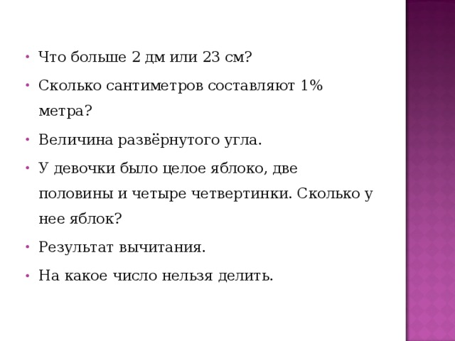 Что больше 2 дм или 23 см? Сколько сантиметров составляют 1% метра? Величина развёрнутого угла. У девочки было целое яблоко, две половины и четыре четвертинки. Сколько у нее яблок? Результат вычитания. На какое число нельзя делить. 