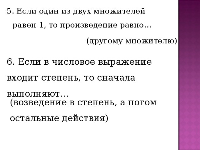 5. Если один из двух множителей равен 1, то произведение равно… (другому множителю) 6. Если в числовое выражение входит степень, то сначала выполняют… (возведение в степень, а потом остальные действия) 