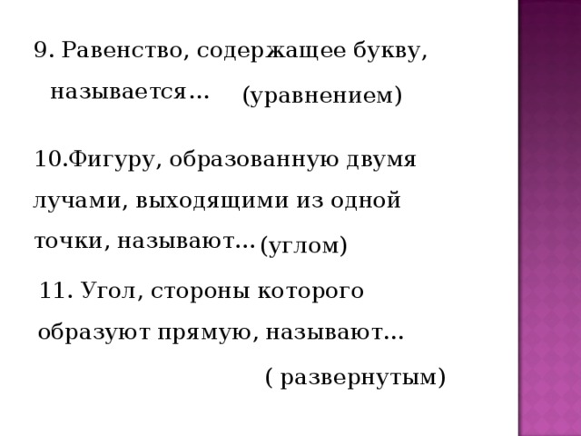 9. Равенство, содержащее букву, называется… (уравнением) 10.Фигуру, образованную двумя лучами, выходящими из одной точки, называют… (углом) 11. Угол, стороны которого образуют прямую, называют… ( развернутым) 