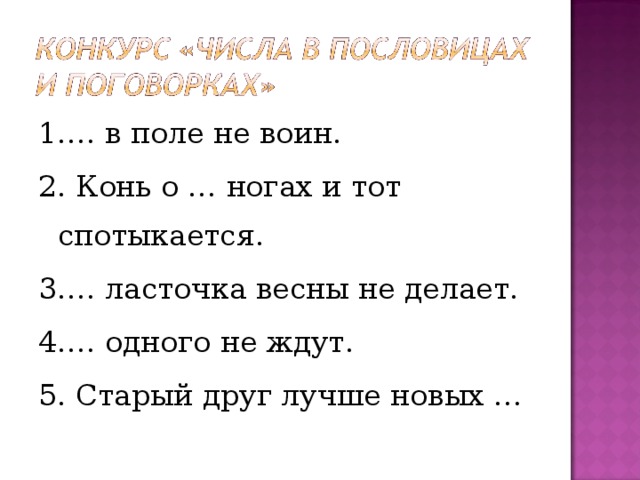 1.… в поле не воин. 2. Конь о … ногах и тот спотыкается. 3.… ласточка весны не делает. 4.… одного не ждут. 5. Старый друг лучше новых … 