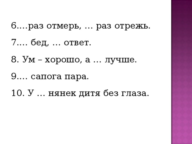 6.…раз отмерь, … раз отрежь. 7.… бед, … ответ. 8. Ум – хорошо, а … лучше. 9.… сапога пара. 10. У … нянек дитя без глаза. 