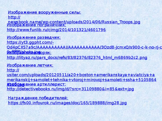 Изображение вооруженные силы: http :// newsbook.name/wp-content/uploads/2014/06/Russian_Troops.jpg Изображение пограничник: http :// www.funlib.ru/cimg/2014/101321/4601796 Изображение разведчик: https ://yt3.ggpht.com/- Qd4pCXS7a9c/AAAAAAAAAAI/AAAAAAAAAAA/3Ozd8-JcmxQ/s900-c-k-no-rj-c0xffffff/photo.jpg Изображение моряк: http :// lityaz.ru/pars_docs/refs/83/82376/82376_html_m6869b2c2.png Изображение летчик: http :// usiter.com/uploads/20120511/a20+boston+amerikanskaya+aviatciya+amerikanskij+samolet+tehnika+vtoroj+mirovoj+samoleti+ssha+51058644162.jpg Изображение артиллерист: http ://detectivebooks.ru/img/d/? src=31109880&i=85&ext=jpg Награждение победителей: https :// fs00.infourok.ru/images/doc/165/189888/img28.jpg