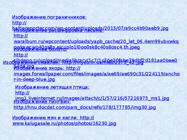 Изображение пограничников: http :// balticreporter.com/wp-content/uploads/2015/07/a9cc4b90aeb9.jpg Изображение расшифровка письма: http :// waralbum.ru/wpcontent/uploads/yapb_cache/20_let_06.4em99ubxwkqowkswcwo40gs8s.ejcuplo1l0oo0sk8c40s8osc4.th.jpeg Изображение болото: http :// sibdepo.ru/upload/medialibrary/1c7/1c7be20fcbe79dbf2d181aa0bee054d4.jpg Изображение смайлик: http :// myco.in.ua/files/2373_42.jpg Изображение якорь: http :// images.forwallpaper.com/files/images/a/ae69/ae690c31/224119/anchor-in-deep-blue.jpg Изображение летящая птица: http :// img1.liveinternet.ru/images/attach/c/1/57/216/57216975_ms1.jpg Изображение пингвин: http :// hnu.docdat.com/pars_docs/refs/178/177785/img30.jpg Изображение мяч и кегли: http :// www.kalugasale.ru/photos/photos/16230.jpg