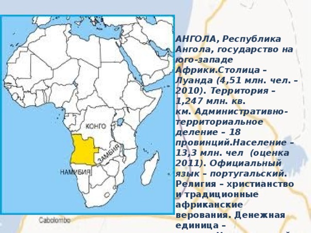 АНГОЛА, Республика Ангола, государство на юго-западе Африки.Столица – Луанда (4,51 млн. чел. – 2010). Территория – 1,247 млн. кв. км. Административно-территориальное деление – 18 провинций.Население – 13,3 млн. чел  (оценка 2011). Официальный язык – португальский.  Религия – христианство и традиционные африканские верования. Денежная единица – кванза. Национальный праздник – 11 ноября – День провозглашения независимости (1975) 