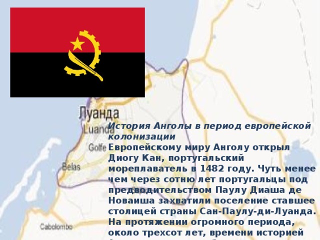 История Анголы в период европейской колонизации Европейскому миру Анголу открыл Диогу Кан, португальский мореплаватель в 1482 году. Чуть менее чем через сотню лет португальцы под предводительством Паулу Диаша де Новаиша захватили поселение ставшее столицей страны Сан-Паулу-ди-Луанда. На протяжении огромного периода, около трехсот лет, времени историей Анголы является работорговля, осуществляемая португальцами.  
