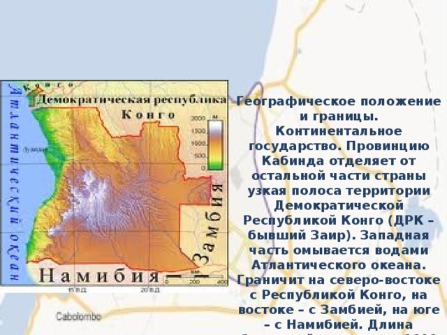 Географическое положение и границы. Континентальное государство. Провинцию Кабинда отделяет от остальной части страны узкая полоса территории Демократической Республикой Конго (ДРК – бывший Заир). Западная часть омывается водами Атлантического океана. Граничит на северо-востоке с Республикой Конго, на востоке – с Замбией, на юге – с Намибией. Длина береговой линии – ок. 1600 км. 