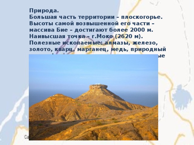 Природа. Большая часть территории – плоскогорье. Высоты самой возвышенной его части – массива Бие – достигают более 2000 м. Наивысшая точка – г.Моко (2620 м). Полезные ископаемые: алмазы, железо, золото, кварц, марганец, медь, природный газ, нефть, свинец, слюда, радиоактивные руды и цинк. 