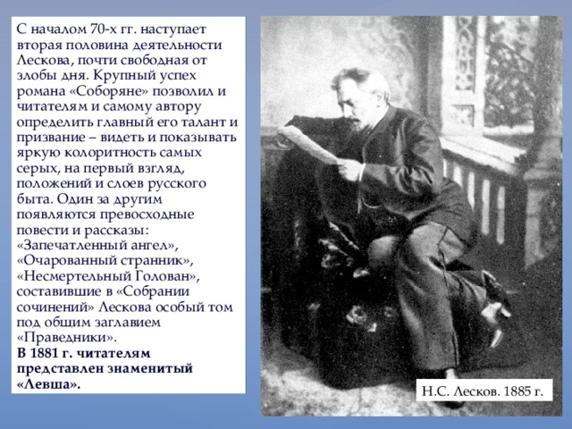 С началом 70-х гг. наступает вторая половина деятельности Лескова, почти свободная от злобы дня. Крупный успех романа «Соборяне» позволил и читателям и самому автору определить главный его талант и призвание – видеть и показывать яркую колоритность самых серых, на первый взгляд, положений и слоев русского быта. Один за другим появляются превосходные повести и рассказы: «Запечатленный ангел», «Очарованный странник», «Несмертельный Голован», составившие в «Собрании сочинений» Лескова особый том под общим заглавием «Праведники». В 1881 г. читателям представлен знаменитый «Левша». Н.С. Лесков. 1885 г. 