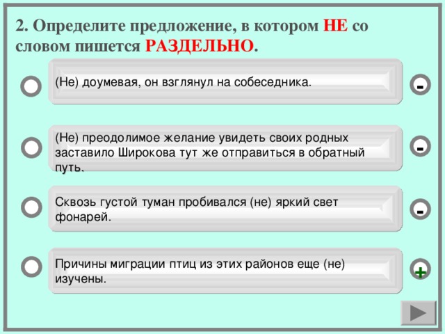 2. Определите предложение, в котором НЕ со словом пишется РАЗДЕЛЬНО . (Не) доумевая, он взглянул на собеседника. - (Не) преодолимое желание увидеть своих родных заставило Широкова тут же отправиться в обратный путь. - Сквозь густой туман пробивался (не) яркий свет фонарей. - Причины миграции птиц из этих районов еще (не) изучены. +