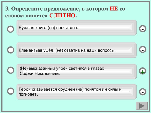 3. Определите предложение, в котором НЕ со словом пишется СЛИТНО . Нужная книга (не) прочитана. - Клементьев ушёл, (не) ответив на наши вопросы. - (Не) высказанный упрёк светился в глазах Софьи Николаевны. + Герой оказывается орудием (не) понятой им силы и погибает. -