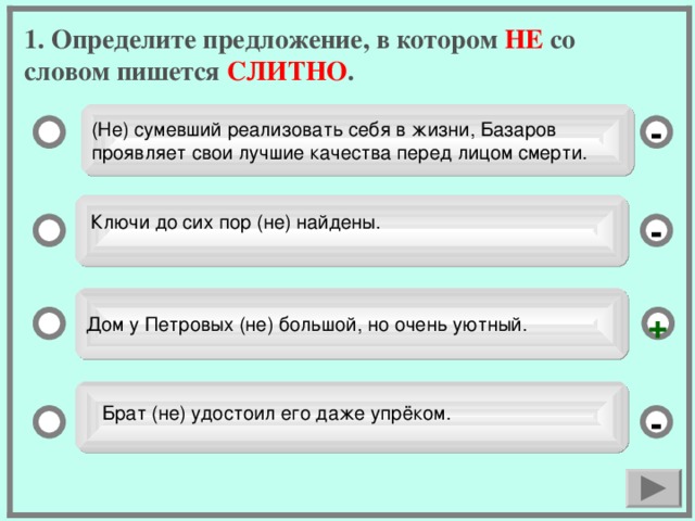 1. Определите предложение, в котором НЕ со словом пишется СЛИТНО . (Не) сумевший реализовать себя в жизни, Базаров проявляет свои лучшие качества перед лицом смерти. - Ключи до сих пор (не) найдены. - Дом у Петровых (не) большой, но очень уютный. +  Брат (не) удостоил его даже упрёком. -