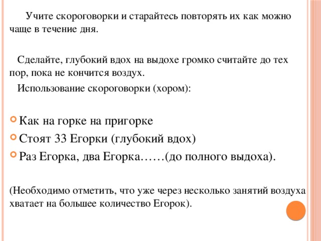  Учите скороговорки и старайтесь повторять их как можно чаще в течение дня.  Сделайте, глубокий вдох на выдохе громко считайте до тех пор, пока не   кончится воздух.  Использование скороговорки (хором): Как на горке на пригорке Стоят 33 Егорки (глубокий вдох) Раз Егорка, два Егорка……(до полного выдоха). (Необходимо отметить, что уже через несколько занятий воздуха хватает на большее количество Егорок). 