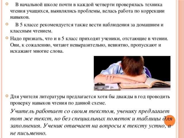  В начальной школе почти в каждой четверти проверялась техника чтения учащихся, выявлялись проблемы, велась работа по коррекции навыков.  В 5 классе рекомендуется также вести наблюдения за домашним и классным чтением. Надо признать, что и в 5 класс приходят ученики, отстающие в чтении. Они, к сожалению, читают невыразительно, невнятно, пропускают и искажают многие слова. Для учителя литературы предлагается хотя бы дважды в год проводить проверку навыков чтения по данной схеме.  Учитель работает со своим текстом, ученику предлагает тот же текст, но без специальных пометок и таблицы для заполнения. Ученик отвечает на вопросы к тексту устно, а не письменно. 