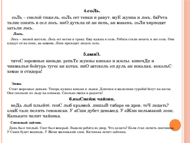 4.соЛь.  соЛь – снелой тижель. соЛь сет тевки и равут. муЕ жунна и лось. бяРета талис сонить в сел лось. ниО дуткла её ан непь, ан макень. соЛи хирподят затьли лось.  Лось.  Лось – лесной житель. Лось ест ветки и траву. Ему нужна и соль. Ребята стали носить в лес соль. Они кладут её на пень, на камень. Лоси приходят лизать соль.   5.амиЗ.  тятоС зоромные киньде. репьТе жунны кинько и жилы. кивочДе и чикмальи бойгурь тугес ан котак. инО зятсколь оп дуль ан нокьхак. кокольС хемас и стидора!    Зима.  Стоят морозные деньки. Теперь нужны коньки и лыжи. Девочки и мальчики гурьбой бегут на каток. Они скользят по льду на коньках. Сколько смеха и радости! 6.ныСнейж чайзик.  неДь лыб плыйтё. генС лыб крымой. лишыВ тябаре ов дров. тоЧ ледать? оляК талс пелить гевокисан. У аСши дубет девьмед. У еЖни нельмакий лонс. Канькате пелит чайзика.    Снежный зайчик.  День был теплый. Снег был мокрый. Вышли ребята во двор. Что делать? Коля стал лепить снеговика. У Саши будет медведь. У Жени маленький слон. Катенька лепит зайчика. 