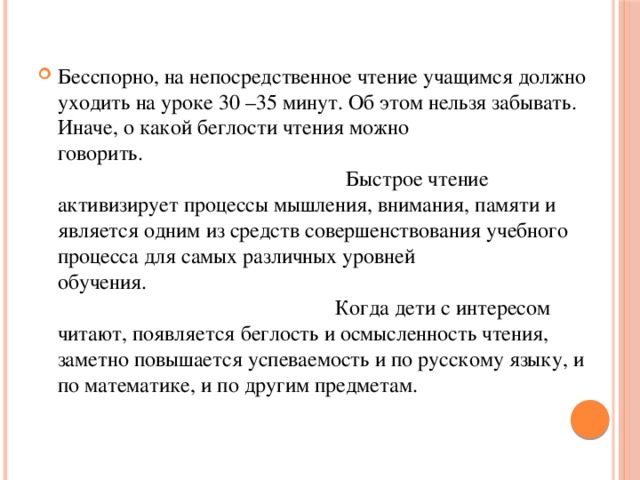 Бесспорно, на непосредственное чтение учащимся должно уходить на уроке 30 –35 минут. Об этом нельзя забывать. Иначе, о какой беглости чтения можно говорить.                                                                                                                                         Быстрое чтение активизирует процессы мышления, внимания, памяти и являeтся одним из средств совершенствования учебного процесса для самых различных уровней обучения.                                                                                                                                      Когда дети с интересом читают, появляется беглость и осмысленность чтения, заметно повышается успеваемость и по русскому языку, и по математике, и по другим предметам. 