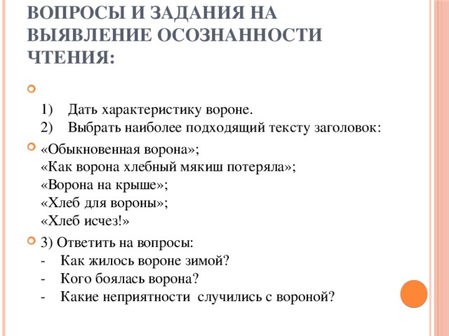 Вопросы и задания на выявление осознанности чтения:  1)    Дать характеристику вороне.  2)    Выбрать наиболее подходящий тексту заголовок: «Обыкновенная ворона»;  «Как ворона хлебный мякиш потеряла»;  «Ворона на крыше»;  «Хлеб для вороны»;  «Хлеб исчез!» 3) Ответить на вопросы:  -    Как жилось вороне зимой?  -    Кого боялась ворона?  -    Какие неприятности  случились с вороной? 