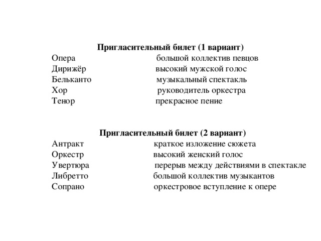  Пригласительный билет (1 вариант)  Опера большой коллектив певцов  Дирижёр высокий мужской голос  Бельканто музыкальный спектакль  Хор руководитель оркестра  Тенор прекрасное пение  Пригласительный билет (2 вариант)  Антракт краткое изложение сюжета  Оркестр высокий женский голос  Увертюра перерыв между действиями в спектакле  Либретто большой коллектив музыкантов  Сопрано оркестровое вступление к опере 