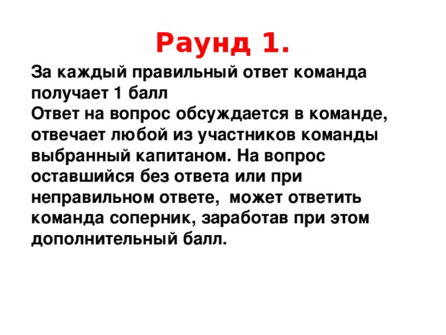 Раунд 1. За каждый правильный ответ команда получает 1 балл Ответ на вопрос обсуждается в команде, отвечает любой из участников команды выбранный капитаном. На вопрос оставшийся без ответа или при неправильном ответе, может ответить команда соперник, заработав при этом дополнительный балл. 