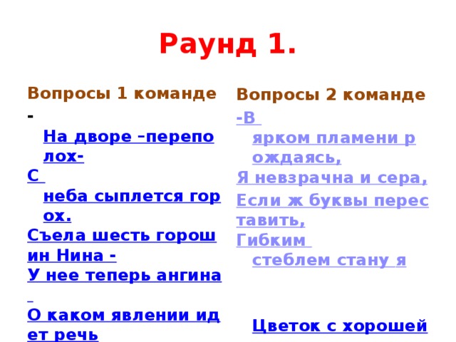Раунд 1. Вопросы 1 команде Вопросы 2 команде - На дворе –переполох- -В ярком пламени рождаясь, С неба сыплется горох. Я невзрачна и сера, Съела шесть горошин Нина - Если ж буквы переставить, У нее теперь ангина Гибким стеблем стану я О каком явлении идет речь ?  Цветок – девичьи глаза  Цветок с хорошей памятью 