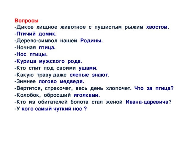 Вопросы - Дикое хищное животное с пушистым рыжим хвостом. - Птичий  домик. -Дерево-символ нашей Родины. -Ночная птица. - Нос  птицы . - Курица  мужского  рода. -Кто спит под своими ушами. -Какую траву даже слепые  знают. -Зимнее логово  медведя. -Вертится, стрекочет, весь день хлопочет. Что  за  птица? -Колобок, обросший иголками. -Кто из обитателей болота стал женой Ивана-царевича ? -У кого самый чуткий нос ? 