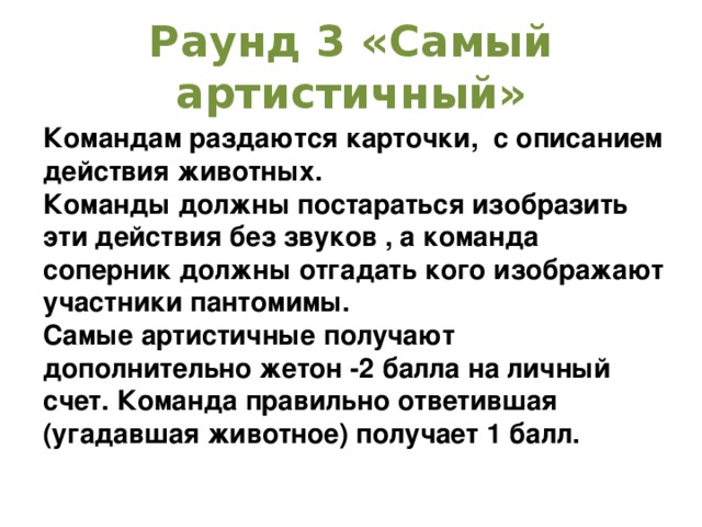 Раунд 3 «Самый артистичный» Командам раздаются карточки, с описанием действия животных. Команды должны постараться изобразить эти действия без звуков , а команда соперник должны отгадать кого изображают участники пантомимы. Самые артистичные получают дополнительно жетон -2 балла на личный счет. Команда правильно ответившая (угадавшая животное) получает 1 балл. 