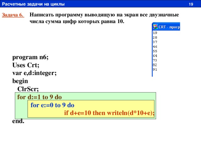 Расчетные задачи на циклы  19 Написать программу выводящую на экран все двузначные числа сумма цифр которых равна 10. Задача 6. program n6; Uses Crt; var e,d:integer; begin  ClrScr;  for d:=1 to 9 do  for e:=0 to 9 do   if d+e=10 then writeln(d*10+e); end. 