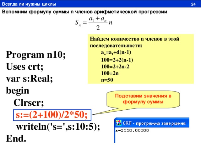 Всегда ли нужны циклы  24 Вспомним формулу суммы n членов арифметической прогрессии Найдем количество n членов в этой последовательности:  a n =a 1 +d(n-1)  100=2+2(n-1)  100=2+2n-2  100=2n  n=50 Program n10; Uses crt; var s:Real; begin  Clrscr;  s:=(2+100)/2*50;  writeln('s=',s:10:5); End. Подставим значения в формулу суммы 