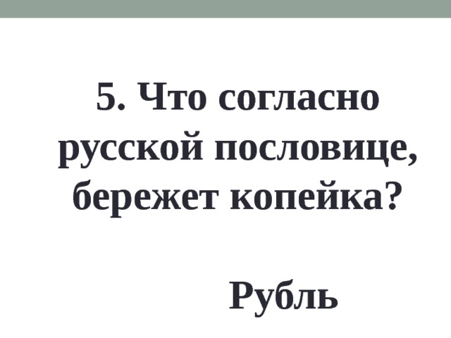 5. Что согласно русской пословице, бережет копейка? Рубль 
